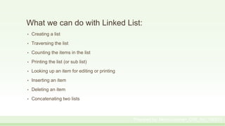 What we can do with Linked List:
• Creating a list
• Traversing the list
• Counting the items in the list
• Printing the list (or sub list)
• Looking up an item for editing or printing
• Inserting an item
• Deleting an item
• Concatenating two lists
Prepared by: Moniruzzaman_CSE_KU_190231
 