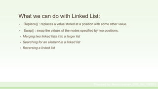 What we can do with Linked List:
• Replace() : replaces a value stored at a position with some other value.
• Swap() : swap the values of the nodes specified by two positions.
• Merging two linked lists into a larger list
• Searching for an element in a linked list
• Reversing a linked list
Prepared by: Moniruzzaman_CSE_KU_190231
 