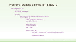 Program: (creating a linked list) Singly_2
void createList(int x) {
int i, num;
struct node *newNode ;
if(x>=1){
start = (struct node*)malloc(sizeof(struct node));
if(start!=NULL){
printf(“Enter data for node 1: ”);
scanf(“%d”,&num);
start->data=num;
start->right=NULL;
end = start;
for(i=2 ; i<=x ; i++){
newNode = (struct node*)malloc (sizeof(struct node));
if(newNode!=NULL){
Prepared by: Moniruzzaman_CSE_KU_190231
 