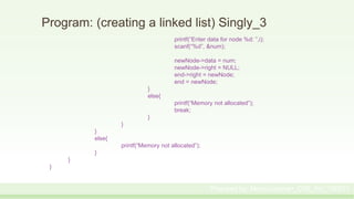 Program: (creating a linked list) Singly_3
printf(“Enter data for node %d: ”,i);
scanf(“%d”, &num);
newNode->data = num;
newNode->right = NULL;
end->right = newNode;
end = newNode;
}
else{
printf(“Memory not allocated”);
break;
}
}
}
else{
printf(“Memory not allocated”);
}
}
}
Prepared by: Moniruzzaman_CSE_KU_190231
 