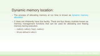 Dynamic memory location:
• The process of allocating memory at run time is known as dynamic memory
allocation.
• C does not inherently have this facility. There are four library routines known as
memory management functions that can be used for allocating and freeing
memory during execution.
• malloc(), calloc(), free(), realloc()
• All are defined in alloc.h
Prepared by: Moniruzzaman_CSE_KU_190231
 