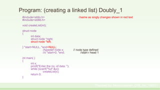 Program: (creating a linked list) Doubly_1
#include<stdio.h> //same as singly changes shown in red text
#include<stdlib.h>
void createList(int);
struct node
{
int data;
struct node *right;
struct node *left;
} *start=NULL, *end=NULL;
//typedef node x; // node type defined
//x *start=0, *end; //start r head 1
int main( )
{
int x;
printf("Enter the no. of data: ");
while (scanf("%d",&x))
createList(x);
return 0;
}
Prepared by: Moniruzzaman_CSE_KU_190231
 