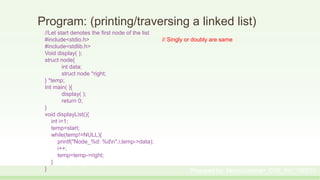 Program: (printing/traversing a linked list)
//Let start denotes the first node of the list
#include<stdio.h> // Singly or doubly are same
#include<stdlib.h>
Void display( );
struct node{
int data;
struct node *right;
} *temp;
Int main( ){
display( );
return 0;
}
void displayList(){
int i=1;
temp=start;
while(temp!=NULL){
printf("Node_%d: %dn",i,temp->data);
i++;
temp=temp->right;
}
} Prepared by: Moniruzzaman_CSE_KU_190231
 