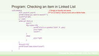 Program: Checking an item in Linked List
void check(){ // Singly or doubly are same
int lf, count=0, pos=0; //1st er oi main() r struct j kono ans e likhte hobe
printf("nWhat you want to search? ");
scanf("%d",&lf);
p = start;
while (p!= NULL){
pos++;
if(p->data==lf){
printf("n%d is in position %dn", lf , pos);
p=p->right;
count++ ;
}
else{
p=p->right;
}
}
if(count==0){
printf("Given data doesn't exist");
}
}
Prepared by: Moniruzzaman_CSE_KU_190231
 