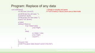 Program: Replace of any data
void editData(){ // Singly or doubly are same
int old,new, count=0; //1st er oi main() r struct j kono ans e likte hobe
printf("Enter the old data: ");
scanf("%d",&old);
printf("Enter the new data: ");
scanf("%d",&new);
p=start;
while(p!=NULL){
if (p->data!=old){
p=p->right;
}
else{
p->data = new;
p=p->right;
count++;
}
}
if(count==0){
printf("The given data doesn't exist in the list");
}
}
Prepared by: Moniruzzaman_CSE_KU_190231
 