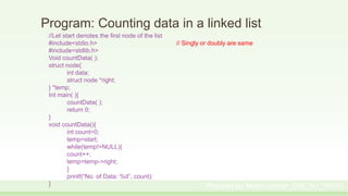 Program: Counting data in a linked list
//Let start denotes the first node of the list
#include<stdio.h> // Singly or doubly are same
#include<stdlib.h>
Void countData( );
struct node{
int data;
struct node *right;
} *temp;
Int main( ){
countData( );
return 0;
}
void countData(){
int count=0;
temp=start;
while(temp!=NULL){
count++;
temp=temp->right;
}
printf(“No. of Data: %d”, count);
} Prepared by: Moniruzzaman_CSE_KU_190231
 