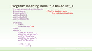 Program: Inserting node in a linked list_1
//Let start denotes the first node of the list
#include<stdio.h> // Singly or doubly are same
#include<stdlib.h> //red code for making doubly
void insertFirst( int);
Void insertLast(int );
Void insertMiddle(int );
struct node{
int data;
struct node *right, *left;
} *temp;
Int main( ){
int newData, position;
printf("Enter the new data");
scanf("%d",&newData);
printf("Enter the position");
scanf("%d",&position);
switch(position){
case 1: {
Prepared by: Moniruzzaman_CSE_KU_190231
 