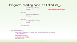 Program: Inserting node in a linked list_2
insertFirst(newData);
break; //red code for making doubly
}
case 2: {
insertLast(newData);
break ;
}
case 3: {
insertMiddle(newData);
break;
}
default: exit(0);
}
}
void insertFirst(int x){
struct node *newInsert = (struct node *)malloc(sizeof(struct node));
newInsert->data=x;
newInsert->right=start;
newInsert->left = NULL;
start=newInsert;
} Prepared by: Moniruzzaman_CSE_KU_190231
 