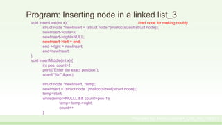 Program: Inserting node in a linked list_3
void insertLast(int x){ //red code for making doubly
struct node *newInsert = (struct node *)malloc(sizeof(struct node));
newInsert->data=x;
newInsert->right=NULL;
newInsert->left = end;
end->right = newInsert;
end=newInsert;
}
void insertMiddle(int x) {
int pos, count=1;
printf(“Enter the exact position”);
scanf(“%d”,&pos);
struct node *newInsert, *temp;
newInsert = (struct node *)malloc(sizeof(struct node));
temp=start;
while(temp!=NULLL && count!=pos-1){
temp= temp->right;
count++
}
Prepared by: Moniruzzaman_CSE_KU_190231
 