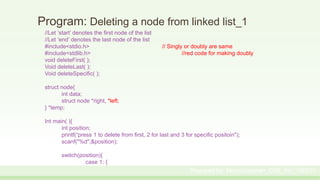 Program: Deleting a node from linked list_1
//Let ‘start’ denotes the first node of the list
//Let ‘end’ denotes the last node of the list
#include<stdio.h> // Singly or doubly are same
#include<stdlib.h> //red code for making doubly
void deleteFirst( );
Void deleteLast( );
Void deleteSpecific( );
struct node{
int data;
struct node *right, *left;
} *temp;
Int main( ){
int position;
printf(“press 1 to delete from first, 2 for last and 3 for specific positoin");
scanf("%d",&position);
switch(position){
case 1: {
Prepared by: Moniruzzaman_CSE_KU_190231
 
