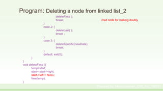 Program: Deleting a node from linked list_2
deleteFirst( );
break; //red code for making doubly
}
case 2: {
deleteLast( );
break ;
}
case 3: {
deleteSpecific(newData);
break;
}
default: exit(0);
}
}
void deleteFirst( ){
temp=start;
start= start->right;
start->left = NULL;
free(temp);
}
Prepared by: Moniruzzaman_CSE_KU_190231
 