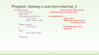 Program: Deleting a node from linked list_3
void deleteLast( ){ //same code for making doubly
struct node *prev; //and also have a very simple way
temp = start;
while (temp->right!=NULL){ void deleteLast( ){
prev = temp; temp = start;
temp = temp -> right; while(temp->right !=NULL){
} temp=temp->right;
if(temp==head){ }
head=NULL; temp->left->right= NULL;
} free(temp);
else{ }
prev->right = NULL;
}
free(temp);
}
Prepared by: Moniruzzaman_CSE_KU_190231
 