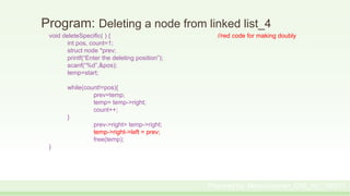 Program: Deleting a node from linked list_4
void deleteSpecific( ) { //red code for making doubly
int pos, count=1;
struct node *prev;
printf(“Enter the deleting position”);
scanf(“%d”,&pos);
temp=start;
while(count!=pos){
prev=temp;
temp= temp->right;
count++;
}
prev->right= temp->right;
temp->right->left = prev;
free(temp);
}
Prepared by: Moniruzzaman_CSE_KU_190231
 