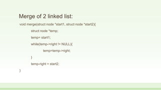 Merge of 2 linked list:
void merge(struct node *start1, struct node *start2){
struct node *temp;
temp= start1;
while(temp->right != NULL){
temp=temp->right;
}
temp-right = start2;
}
 