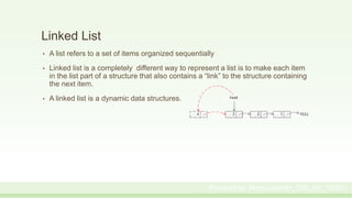 Linked List
• A list refers to a set of items organized sequentially
• Linked list is a completely different way to represent a list is to make each item
in the list part of a structure that also contains a “link” to the structure containing
the next item.
• A linked list is a dynamic data structures.
Prepared by: Moniruzzaman_CSE_KU_190231
 