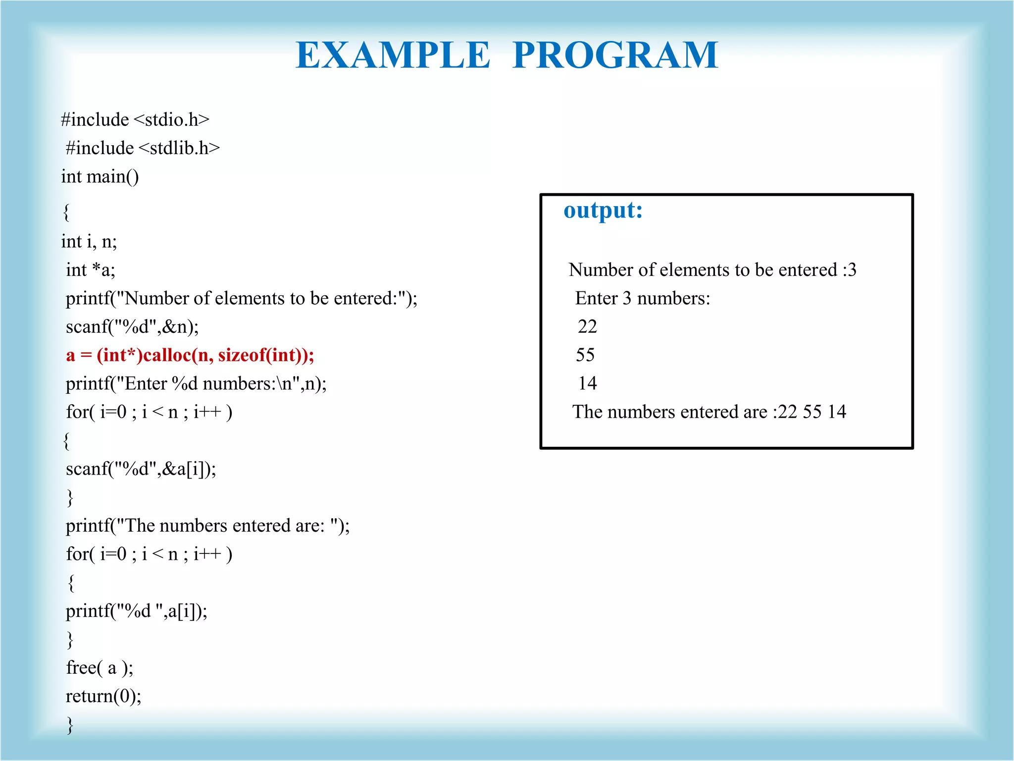 EXAMPLE PROGRAM #include <stdio.h> #include <stdlib.h> int main() { output: int i, n; int *a; Number of elements to be entered :3 printf("Number of elements to be entered:"); Enter 3 numbers: scanf("%d",&n); 22 a = (int*)calloc(n, sizeof(int)); 55 printf("Enter %d numbers:n",n); 14 for( i=0 ; i < n ; i++ ) The numbers entered are :22 55 14 { scanf("%d",&a[i]); } printf("The numbers entered are: "); for( i=0 ; i < n ; i++ ) { printf("%d ",a[i]); } free( a ); return(0); } 