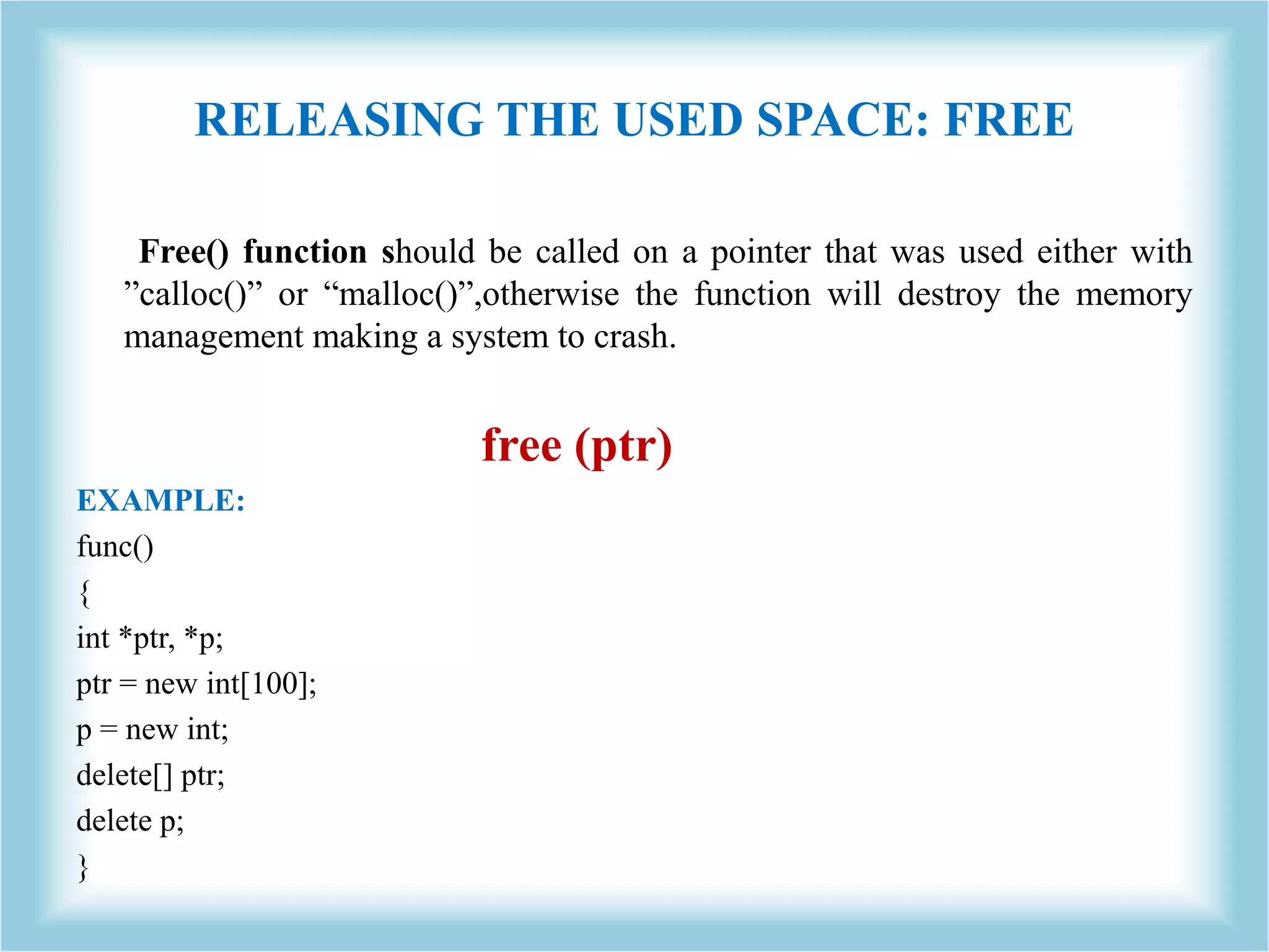 RELEASING THE USED SPACE: FREE Free() function should be called on a pointer that was used either with ”calloc()” or “malloc()”,otherwise the function will destroy the memory management making a system to crash. free (ptr) EXAMPLE: func() { int *ptr, *p; ptr = new int[100]; p = new int; delete[] ptr; delete p; } 