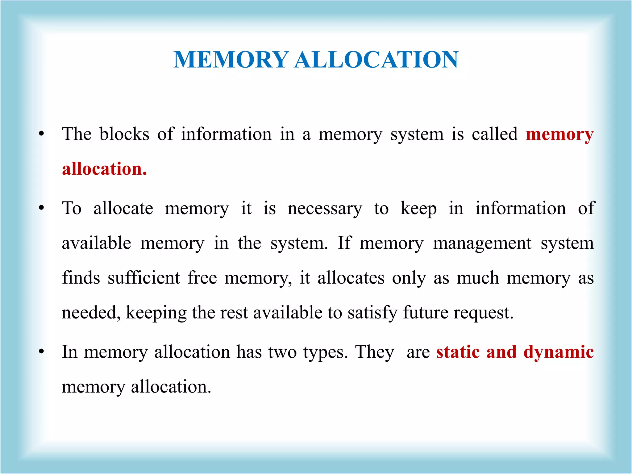 MEMORY ALLOCATION • The blocks of information in a memory system is called memory allocation. • To allocate memory it is necessary to keep in information of available memory in the system. If memory management system finds sufficient free memory, it allocates only as much memory as needed, keeping the rest available to satisfy future request. • In memory allocation has two types. They are static and dynamic memory allocation. 