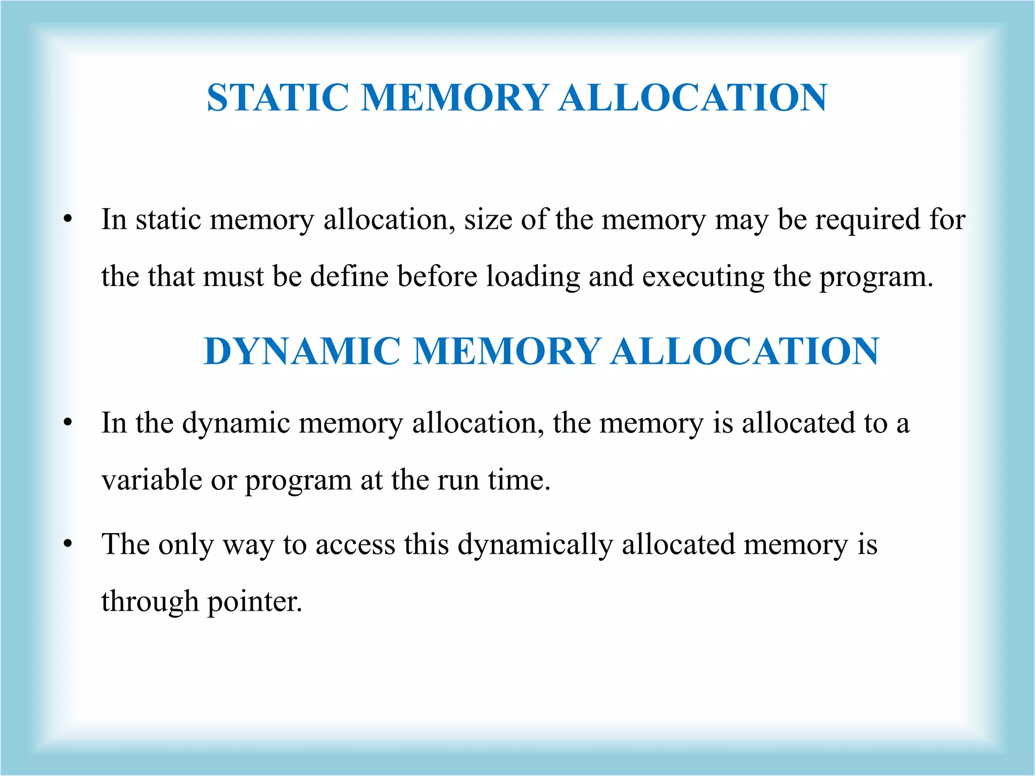STATIC MEMORY ALLOCATION • In static memory allocation, size of the memory may be required for the that must be define before loading and executing the program. DYNAMIC MEMORY ALLOCATION • In the dynamic memory allocation, the memory is allocated to a variable or program at the run time. • The only way to access this dynamically allocated memory is through pointer. 