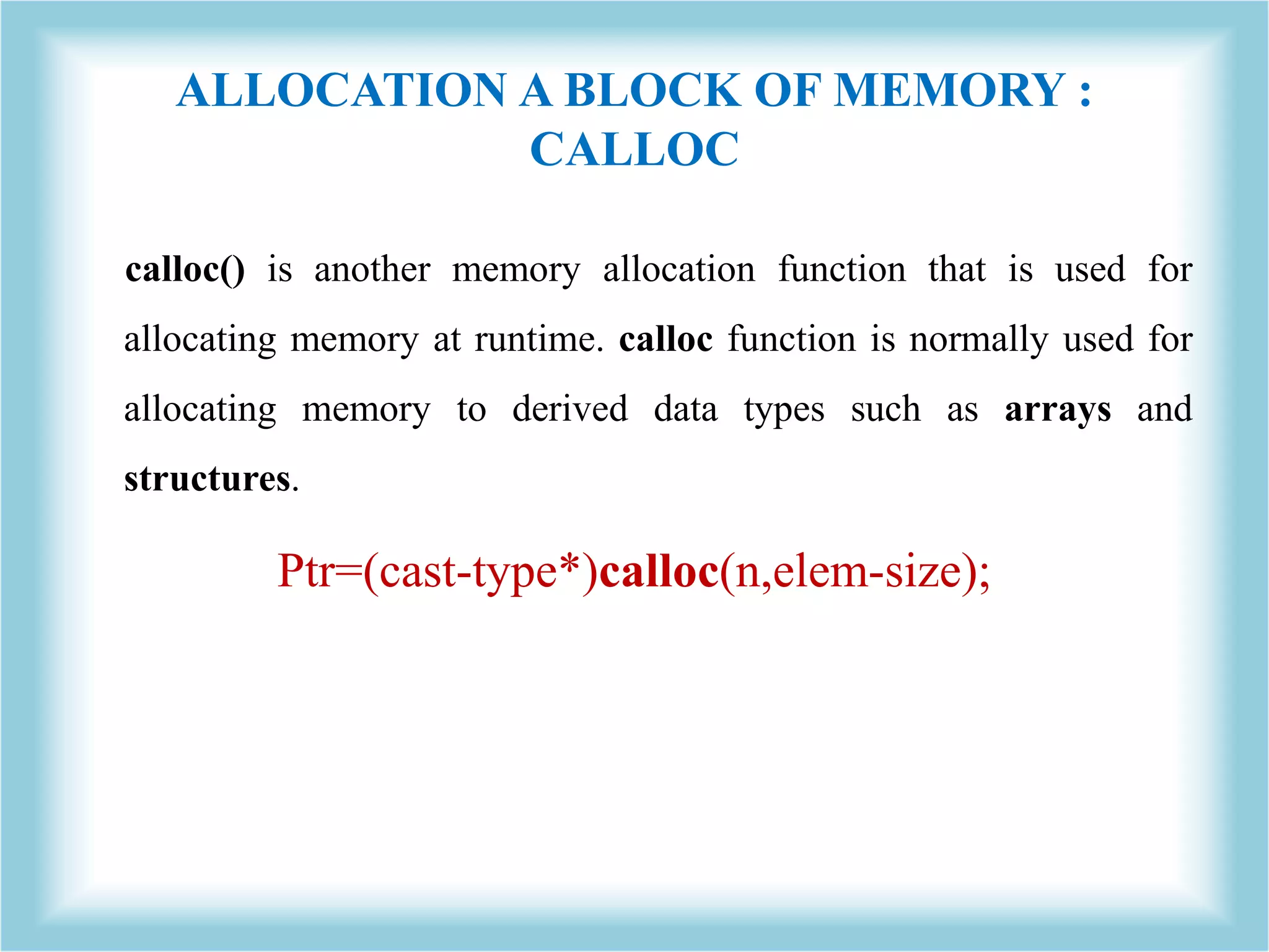 ALLOCATION A BLOCK OF MEMORY : CALLOC calloc() is another memory allocation function that is used for allocating memory at runtime. calloc function is normally used for allocating memory to derived data types such as arrays and structures. Ptr=(cast-type*)calloc(n,elem-size); 