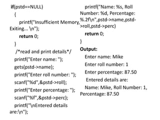 if(pstd==NULL)
{
printf("Insufficient Memory,
Exiting... n");
return 0;
}
/*read and print details*/
printf("Enter name: ");
gets(pstd->name);
printf("Enter roll number: ");
scanf("%d",&pstd->roll);
printf("Enter percentage: ");
scanf("%f",&pstd->perc);
printf("nEntered details
are:n");
printf("Name: %s, Roll
Number: %d, Percentage:
%.2fn",pstd->name,pstd-
>roll,pstd->perc)
return 0;
}
Output:
Enter name: Mike
Enter roll number: 1
Enter percentage: 87.50
Entered details are:
Name: Mike, Roll Number: 1,
Percentage: 87.50
 