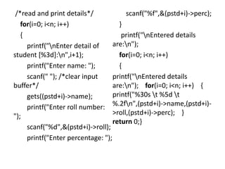 /*read and print details*/
for(i=0; i<n; i++)
{
printf("nEnter detail of
student [%3d]:n",i+1);
printf("Enter name: ");
scanf(" "); /*clear input
buffer*/
gets((pstd+i)->name);
printf("Enter roll number:
");
scanf("%d",&(pstd+i)->roll);
printf("Enter percentage: ");
scanf("%f",&(pstd+i)->perc);
}
printf("nEntered details
are:n");
for(i=0; i<n; i++)
{
printf("nEntered details
are:n"); for(i=0; i<n; i++) {
printf("%30s t %5d t
%.2fn",(pstd+i)->name,(pstd+i)-
>roll,(pstd+i)->perc); }
return 0;}
 
