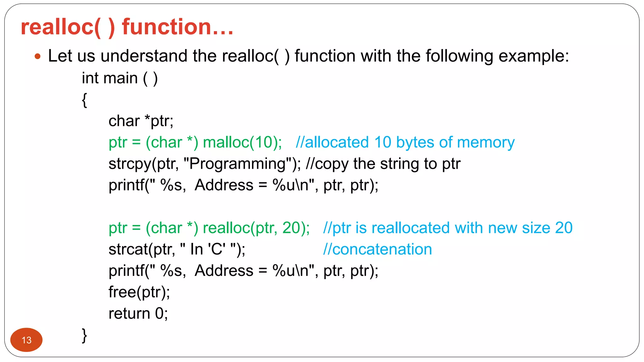 realloc( ) function…
13
 Let us understand the realloc( ) function with the following example:
int main ( )
{
char *ptr;
ptr = (char *) malloc(10); //allocated 10 bytes of memory
strcpy(ptr, "Programming"); //copy the string to ptr
printf(" %s, Address = %un", ptr, ptr);
ptr = (char *) realloc(ptr, 20); //ptr is reallocated with new size 20
strcat(ptr, " In 'C' "); //concatenation
printf(" %s, Address = %un", ptr, ptr);
free(ptr);
return 0;
}
 