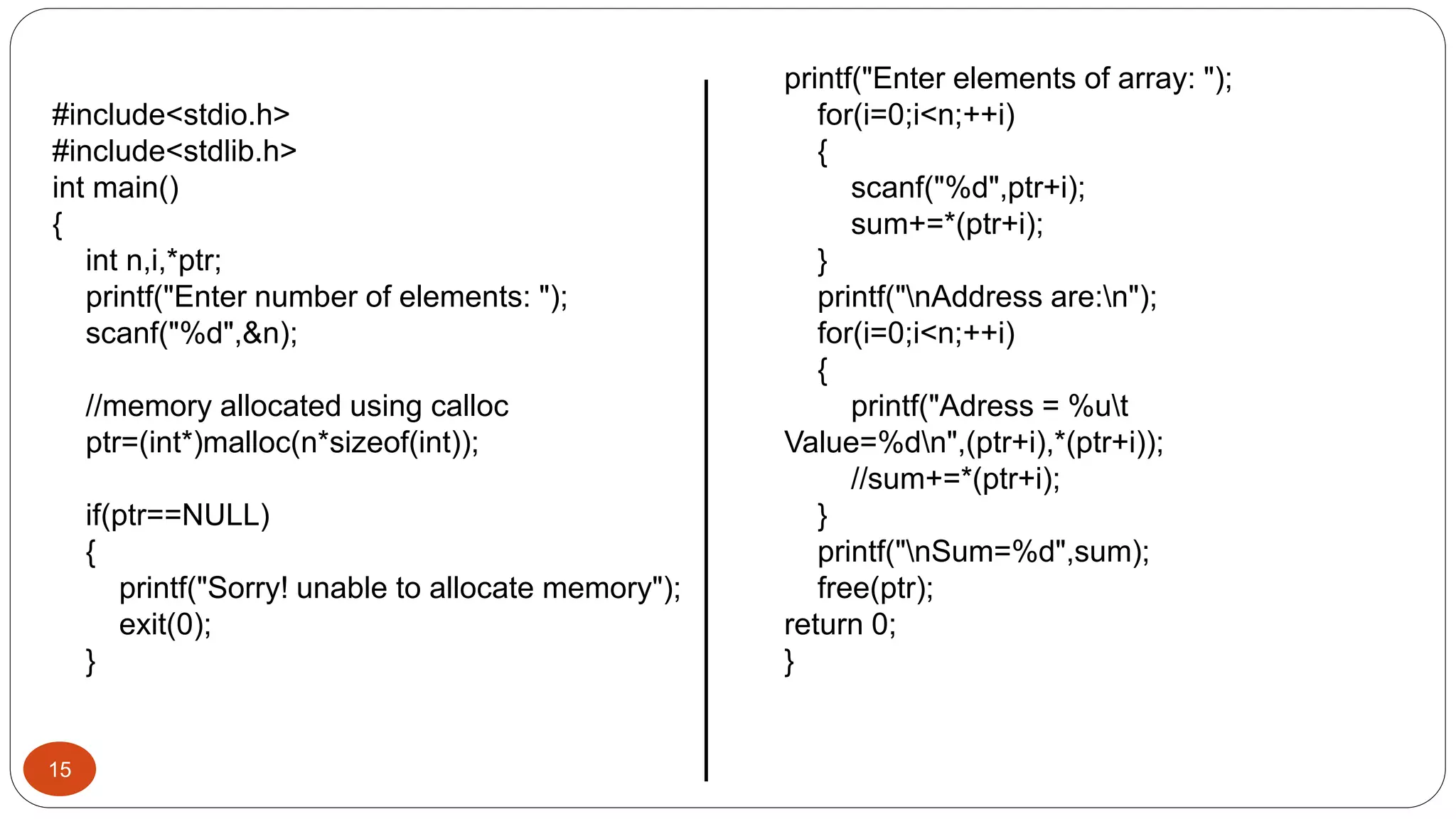 15
#include<stdio.h>
#include<stdlib.h>
int main()
{
int n,i,*ptr;
printf("Enter number of elements: ");
scanf("%d",&n);
//memory allocated using calloc
ptr=(int*)malloc(n*sizeof(int));
if(ptr==NULL)
{
printf("Sorry! unable to allocate memory");
exit(0);
}
printf("Enter elements of array: ");
for(i=0;i<n;++i)
{
scanf("%d",ptr+i);
sum+=*(ptr+i);
}
printf("nAddress are:n");
for(i=0;i<n;++i)
{
printf("Adress = %ut
Value=%dn",(ptr+i),*(ptr+i));
//sum+=*(ptr+i);
}
printf("nSum=%d",sum);
free(ptr);
return 0;
}
 