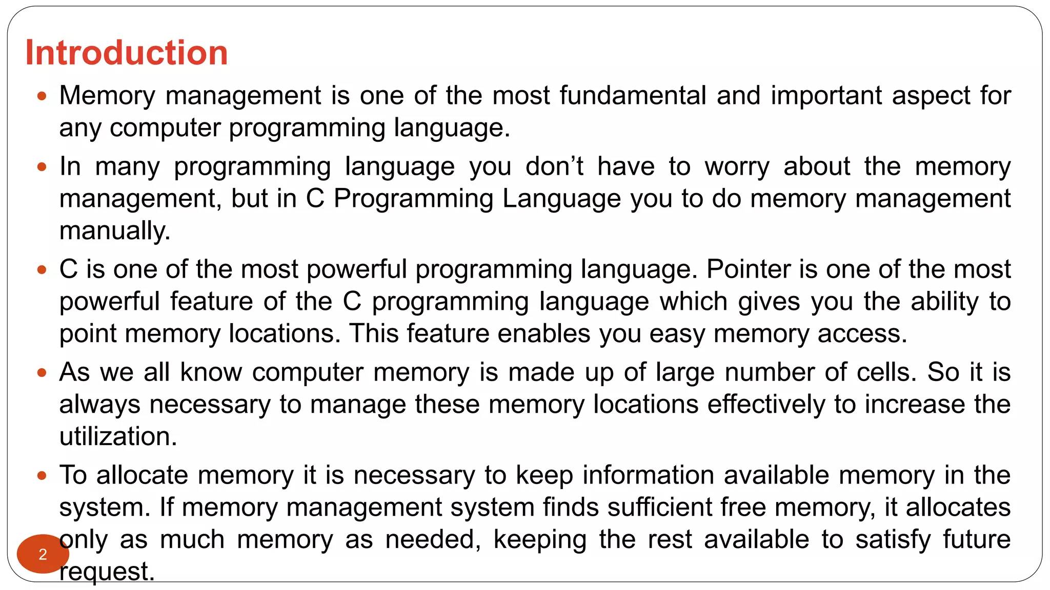 Introduction
2
 Memory management is one of the most fundamental and important aspect for
any computer programming language.
 In many programming language you don’t have to worry about the memory
management, but in C Programming Language you to do memory management
manually.
 C is one of the most powerful programming language. Pointer is one of the most
powerful feature of the C programming language which gives you the ability to
point memory locations. This feature enables you easy memory access.
 As we all know computer memory is made up of large number of cells. So it is
always necessary to manage these memory locations effectively to increase the
utilization.
 To allocate memory it is necessary to keep information available memory in the
system. If memory management system finds sufficient free memory, it allocates
only as much memory as needed, keeping the rest available to satisfy future
request.
 