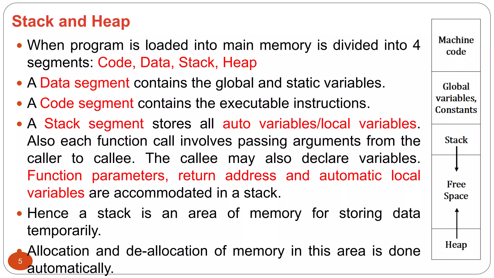 Stack and Heap
5
 When program is loaded into main memory is divided into 4
segments: Code, Data, Stack, Heap
 A Data segment contains the global and static variables.
 A Code segment contains the executable instructions.
 A Stack segment stores all auto variables/local variables.
Also each function call involves passing arguments from the
caller to callee. The callee may also declare variables.
Function parameters, return address and automatic local
variables are accommodated in a stack.
 Hence a stack is an area of memory for storing data
temporarily.
 Allocation and de-allocation of memory in this area is done
automatically.
 
