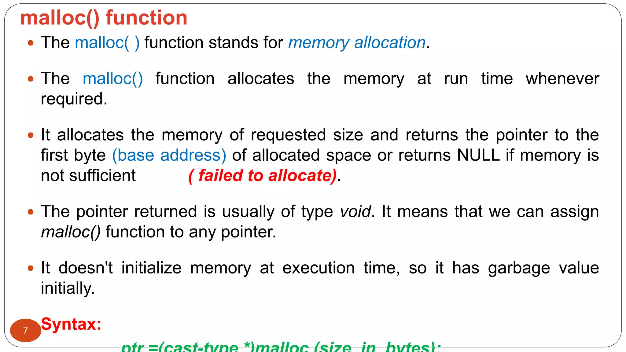 malloc() function
7
 The malloc( ) function stands for memory allocation.
 The malloc() function allocates the memory at run time whenever
required.
 It allocates the memory of requested size and returns the pointer to the
first byte (base address) of allocated space or returns NULL if memory is
not sufficient ( failed to allocate).
 The pointer returned is usually of type void. It means that we can assign
malloc() function to any pointer.
 It doesn't initialize memory at execution time, so it has garbage value
initially.
 Syntax:
 