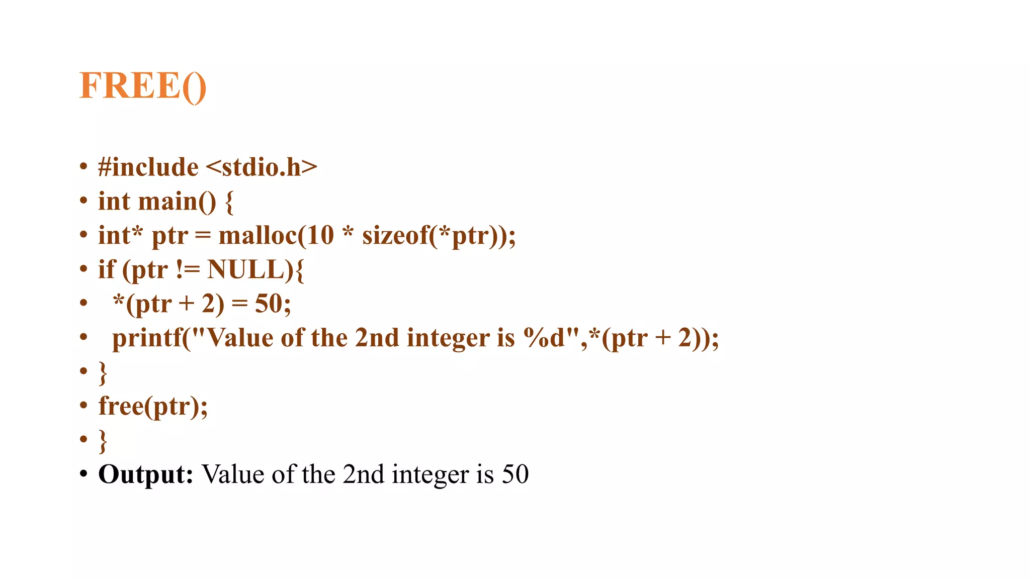 FREE()
• #include <stdio.h>
• int main() {
• int* ptr = malloc(10 * sizeof(*ptr));
• if (ptr != NULL){
• *(ptr + 2) = 50;
• printf("Value of the 2nd integer is %d",*(ptr + 2));
• }
• free(ptr);
• }
• Output: Value of the 2nd integer is 50
 