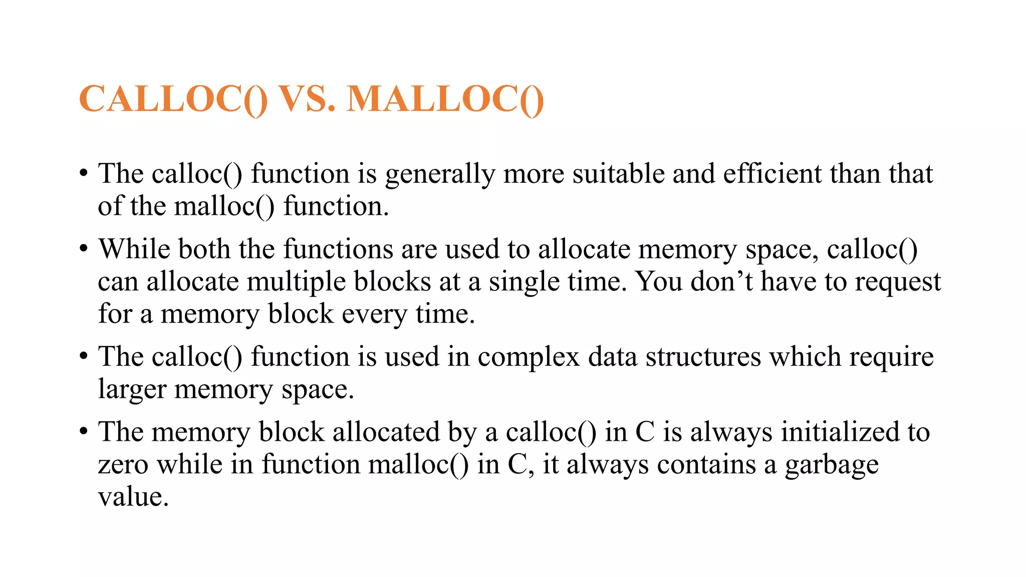 CALLOC() VS. MALLOC()
• The calloc() function is generally more suitable and efficient than that
of the malloc() function.
• While both the functions are used to allocate memory space, calloc()
can allocate multiple blocks at a single time. You don’t have to request
for a memory block every time.
• The calloc() function is used in complex data structures which require
larger memory space.
• The memory block allocated by a calloc() in C is always initialized to
zero while in function malloc() in C, it always contains a garbage
value.
 