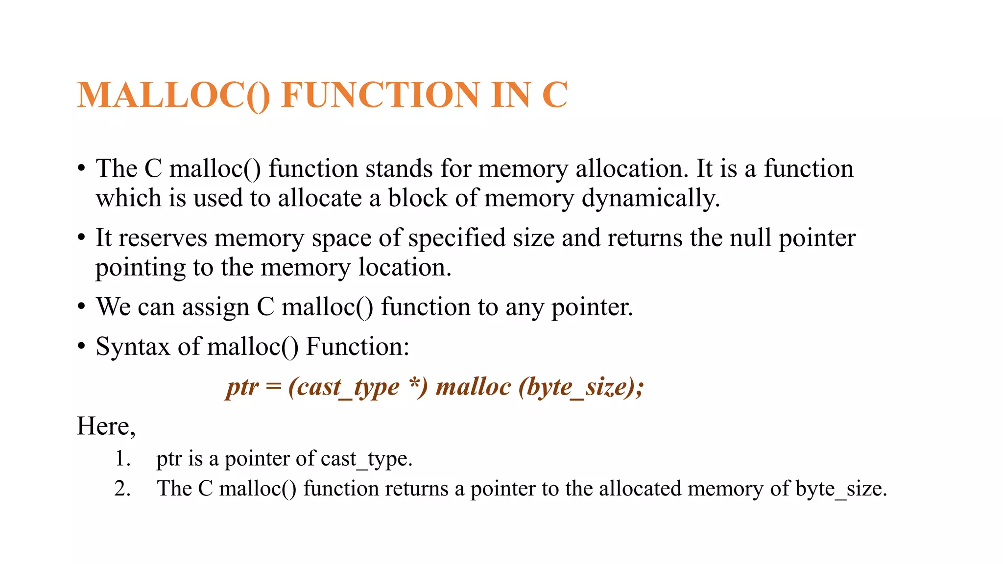 MALLOC() FUNCTION IN C
• The C malloc() function stands for memory allocation. It is a function
which is used to allocate a block of memory dynamically.
• It reserves memory space of specified size and returns the null pointer
pointing to the memory location.
• We can assign C malloc() function to any pointer.
• Syntax of malloc() Function:
ptr = (cast_type *) malloc (byte_size);
Here,
1. ptr is a pointer of cast_type.
2. The C malloc() function returns a pointer to the allocated memory of byte_size.
 