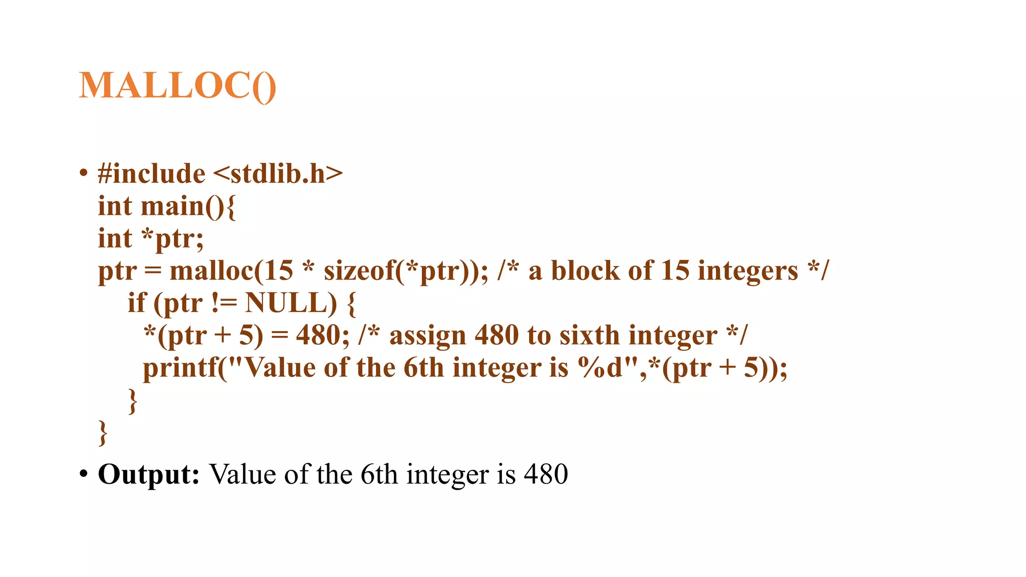 MALLOC()
• #include <stdlib.h>
int main(){
int *ptr;
ptr = malloc(15 * sizeof(*ptr)); /* a block of 15 integers */
if (ptr != NULL) {
*(ptr + 5) = 480; /* assign 480 to sixth integer */
printf("Value of the 6th integer is %d",*(ptr + 5));
}
}
• Output: Value of the 6th integer is 480
 