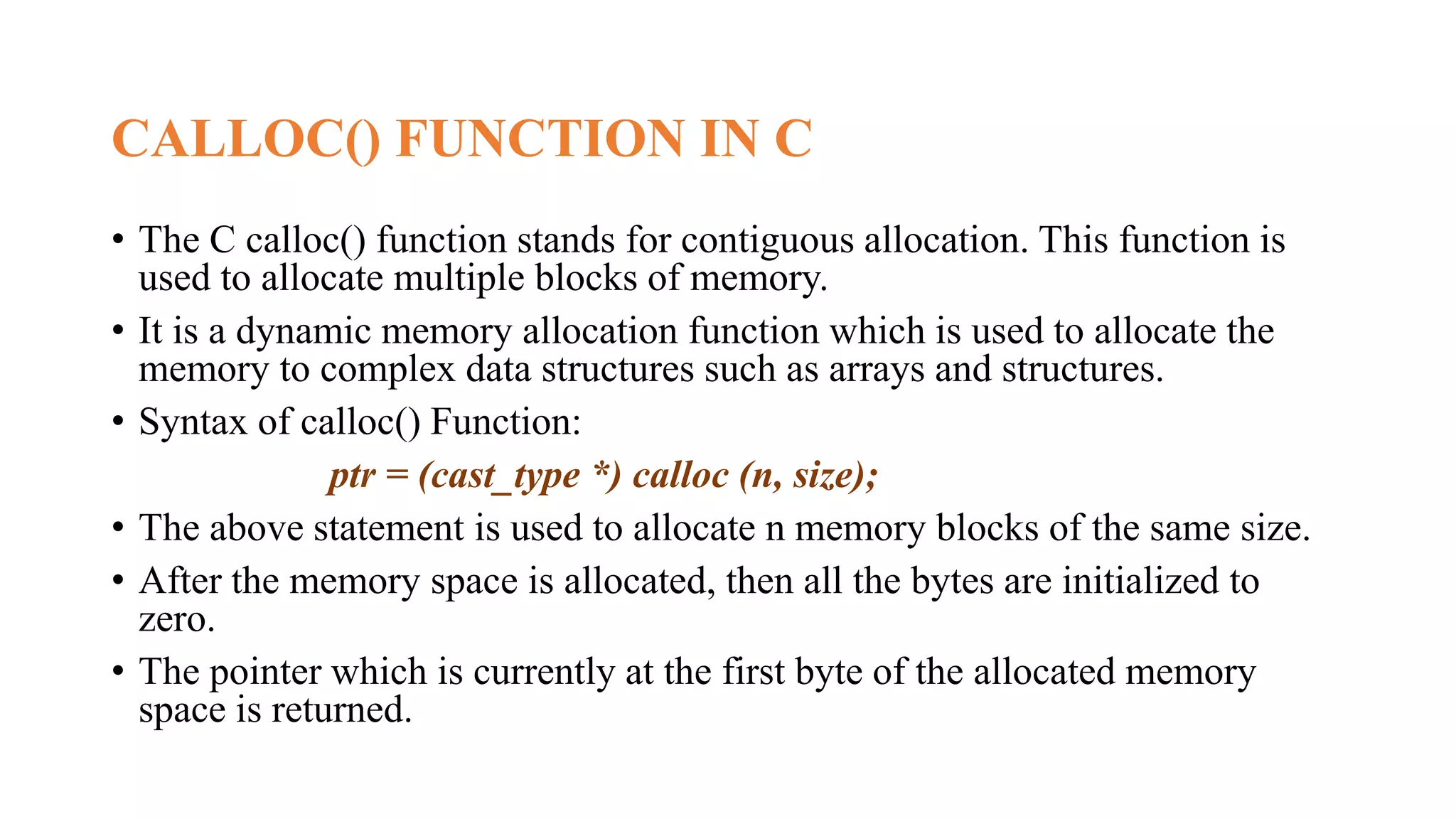 CALLOC() FUNCTION IN C
• The C calloc() function stands for contiguous allocation. This function is
used to allocate multiple blocks of memory.
• It is a dynamic memory allocation function which is used to allocate the
memory to complex data structures such as arrays and structures.
• Syntax of calloc() Function:
ptr = (cast_type *) calloc (n, size);
• The above statement is used to allocate n memory blocks of the same size.
• After the memory space is allocated, then all the bytes are initialized to
zero.
• The pointer which is currently at the first byte of the allocated memory
space is returned.
 