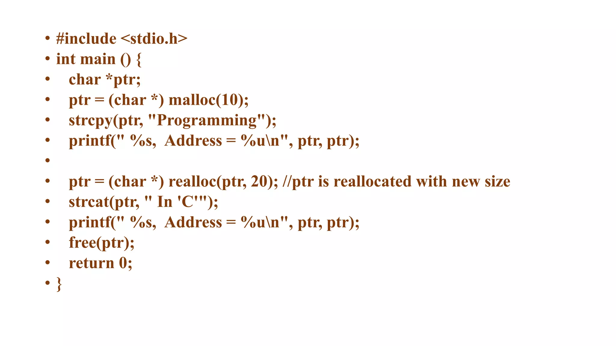 • #include <stdio.h>
• int main () {
• char *ptr;
• ptr = (char *) malloc(10);
• strcpy(ptr, "Programming");
• printf(" %s, Address = %un", ptr, ptr);
•
• ptr = (char *) realloc(ptr, 20); //ptr is reallocated with new size
• strcat(ptr, " In 'C'");
• printf(" %s, Address = %un", ptr, ptr);
• free(ptr);
• return 0;
• }
 