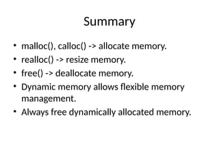 Summary
• malloc(), calloc() -> allocate memory.
• realloc() -> resize memory.
• free() -> deallocate memory.
• Dynamic memory allows flexible memory
management.
• Always free dynamically allocated memory.
 