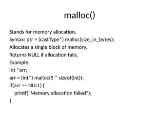 malloc()
Stands for memory allocation.
Syntax: ptr = (castType*) malloc(size_in_bytes);
Allocates a single block of memory.
Returns NULL if allocation fails.
Example:
int *arr;
arr = (int*) malloc(5 * sizeof(int));
if(arr == NULL) {
printf("Memory allocation failed");
}
 