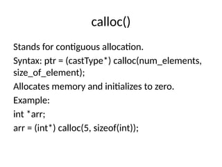 calloc()
Stands for contiguous allocation.
Syntax: ptr = (castType*) calloc(num_elements,
size_of_element);
Allocates memory and initializes to zero.
Example:
int *arr;
arr = (int*) calloc(5, sizeof(int));
 