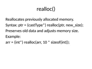 realloc()
Reallocates previously allocated memory.
Syntax: ptr = (castType*) realloc(ptr, new_size);
Preserves old data and adjusts memory size.
Example:
arr = (int*) realloc(arr, 10 * sizeof(int));
 