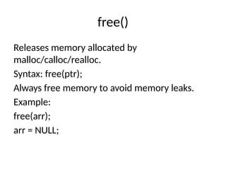 free()
Releases memory allocated by
malloc/calloc/realloc.
Syntax: free(ptr);
Always free memory to avoid memory leaks.
Example:
free(arr);
arr = NULL;
 