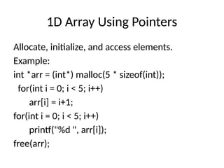 1D Array Using Pointers
Allocate, initialize, and access elements.
Example:
int *arr = (int*) malloc(5 * sizeof(int));
for(int i = 0; i < 5; i++)
arr[i] = i+1;
for(int i = 0; i < 5; i++)
printf("%d ", arr[i]);
free(arr);
 