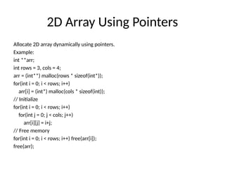 2D Array Using Pointers
Allocate 2D array dynamically using pointers.
Example:
int **arr;
int rows = 3, cols = 4;
arr = (int**) malloc(rows * sizeof(int*));
for(int i = 0; i < rows; i++)
arr[i] = (int*) malloc(cols * sizeof(int));
// Initialize
for(int i = 0; i < rows; i++)
for(int j = 0; j < cols; j++)
arr[i][j] = i+j;
// Free memory
for(int i = 0; i < rows; i++) free(arr[i]);
free(arr);
 