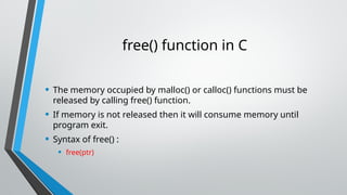 free() function in C
• The memory occupied by malloc() or calloc() functions must be
released by calling free() function.
• If memory is not released then it will consume memory until
program exit.
• Syntax of free() :
• free(ptr)
 