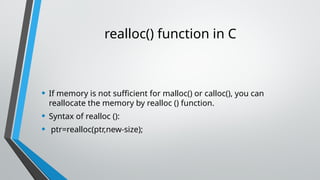 realloc() function in C
• If memory is not sufficient for malloc() or calloc(), you can
reallocate the memory by realloc () function.
• Syntax of realloc ():
• ptr=realloc(ptr,new-size);
 