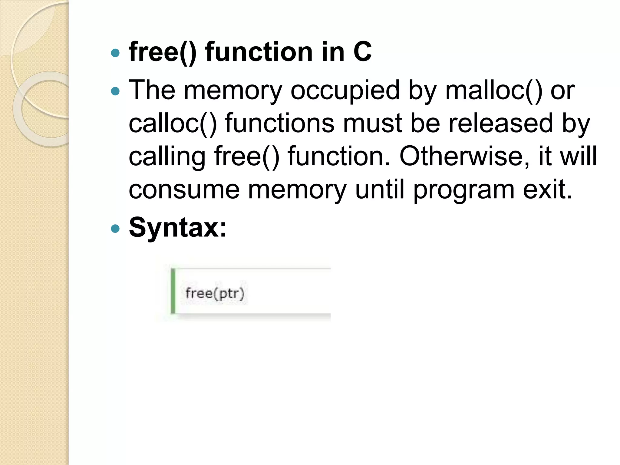  free() function in C
 The memory occupied by malloc() or
calloc() functions must be released by
calling free() function. Otherwise, it will
consume memory until program exit.
 Syntax:
 