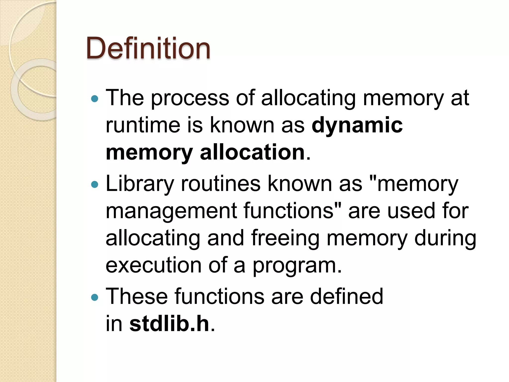 Definition
 The process of allocating memory at
runtime is known as dynamic
memory allocation.
 Library routines known as "memory
management functions" are used for
allocating and freeing memory during
execution of a program.
 These functions are defined
in stdlib.h.
 