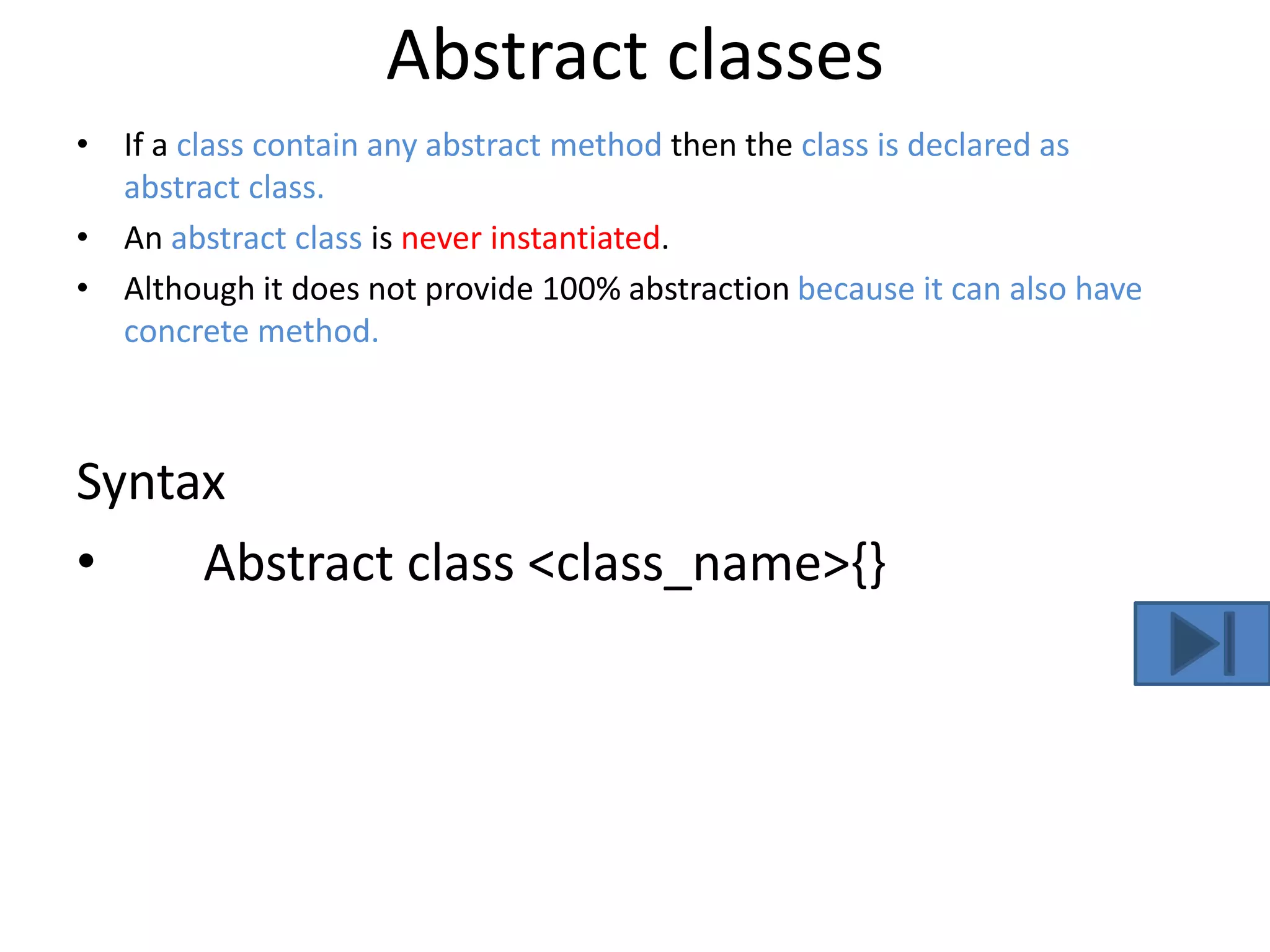 Abstract classes
• If a class contain any abstract method then the class is declared as
abstract class.
• An abstract class is never instantiated.
• Although it does not provide 100% abstraction because it can also have
concrete method.
Syntax
• Abstract class <class_name>{}
 