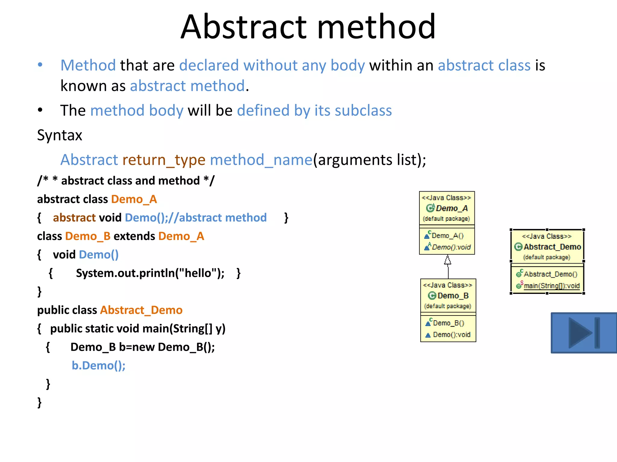 Abstract method
• Method that are declared without any body within an abstract class is
known as abstract method.
• The method body will be defined by its subclass
Syntax
Abstract return_type method_name(arguments list);
/* * abstract class and method */
abstract class Demo_A
{ abstract void Demo();//abstract method }
class Demo_B extends Demo_A
{ void Demo()
{ System.out.println("hello"); }
}
public class Abstract_Demo
{ public static void main(String[] y)
{ Demo_B b=new Demo_B();
b.Demo();
}
}
 